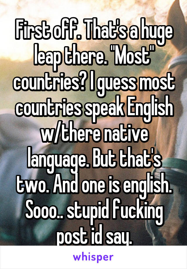 First off. That's a huge leap there. "Most" countries? I guess most countries speak English w/there native language. But that's two. And one is english. Sooo.. stupid fucking post id say.