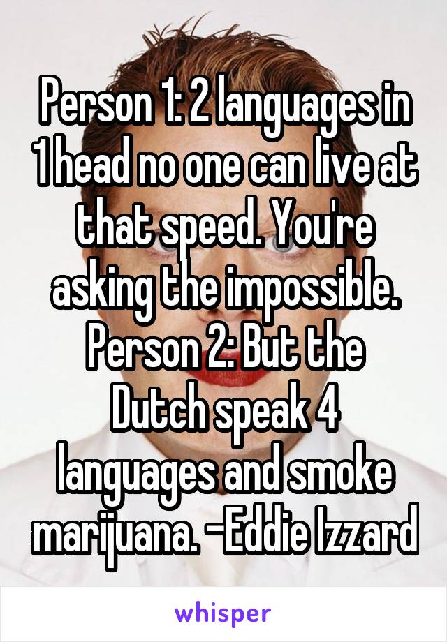 Person 1: 2 languages in 1 head no one can live at that speed. You're asking the impossible.
Person 2: But the Dutch speak 4 languages and smoke marijuana. -Eddie Izzard