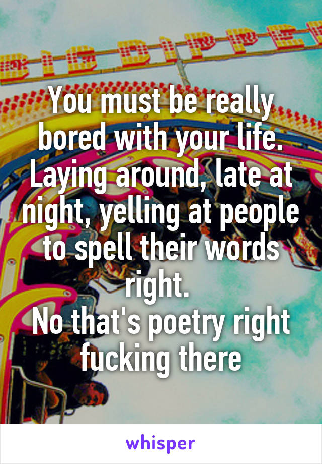 You must be really bored with your life. Laying around, late at night, yelling at people to spell their words right. 
No that's poetry right fucking there