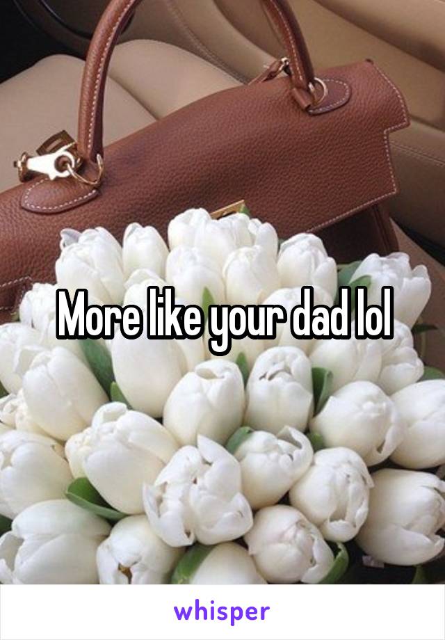 More like your dad lol