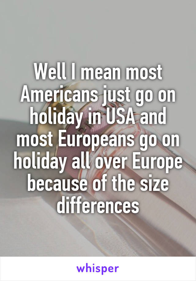 Well I mean most Americans just go on holiday in USA and most Europeans go on holiday all over Europe because of the size differences