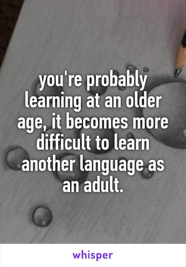 you're probably learning at an older age, it becomes more difficult to learn another language as an adult.