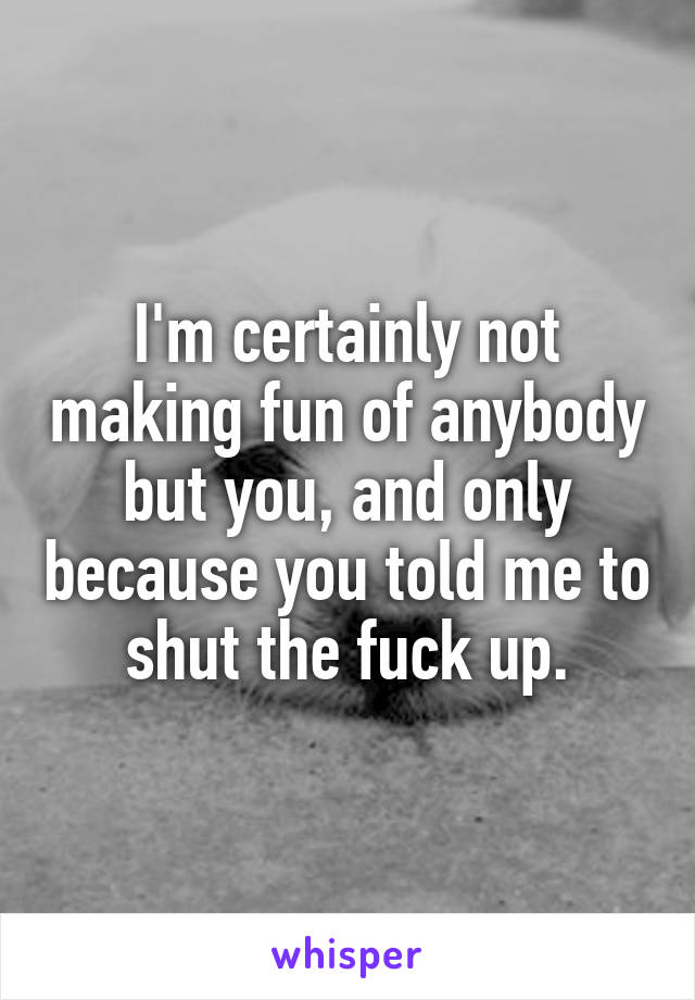 I'm certainly not making fun of anybody but you, and only because you told me to shut the fuck up.