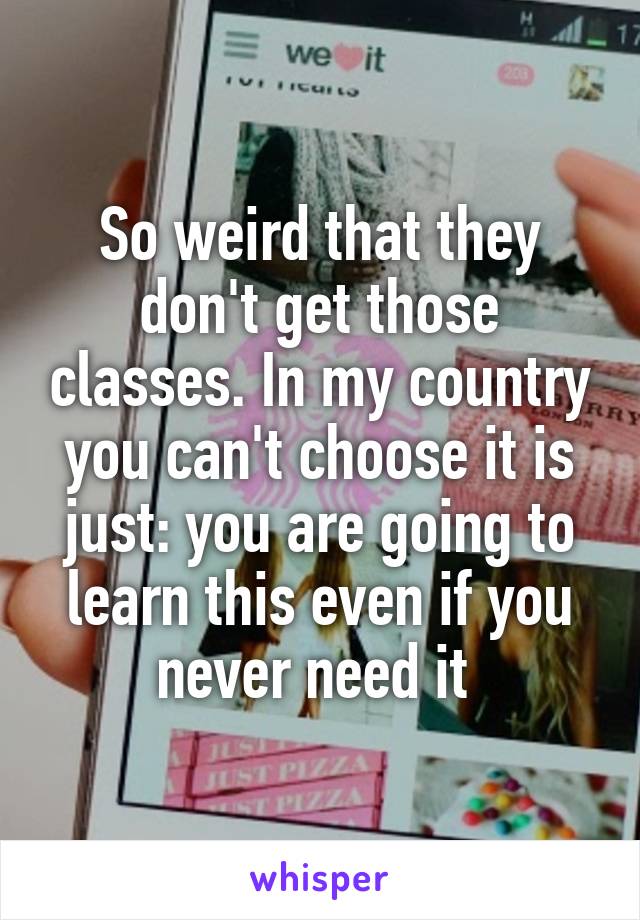 So weird that they don't get those classes. In my country you can't choose it is just: you are going to learn this even if you never need it 