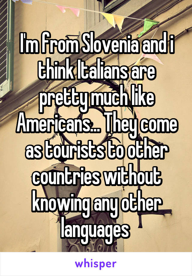 I'm from Slovenia and i think Italians are pretty much like Americans... They come as tourists to other countries without knowing any other languages 