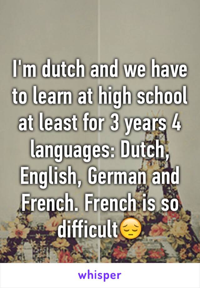 I'm dutch and we have to learn at high school at least for 3 years 4 languages: Dutch, English, German and French. French is so difficult😔