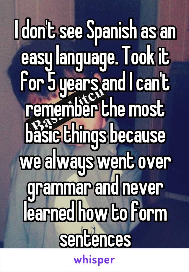 I don't see Spanish as an easy language. Took it for 5 years and I can't remember the most basic things because we always went over grammar and never learned how to form sentences