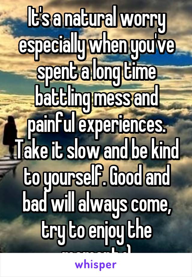 It's a natural worry especially when you've spent a long time battling mess and painful experiences. Take it slow and be kind to yourself. Good and bad will always come, try to enjoy the moment :)