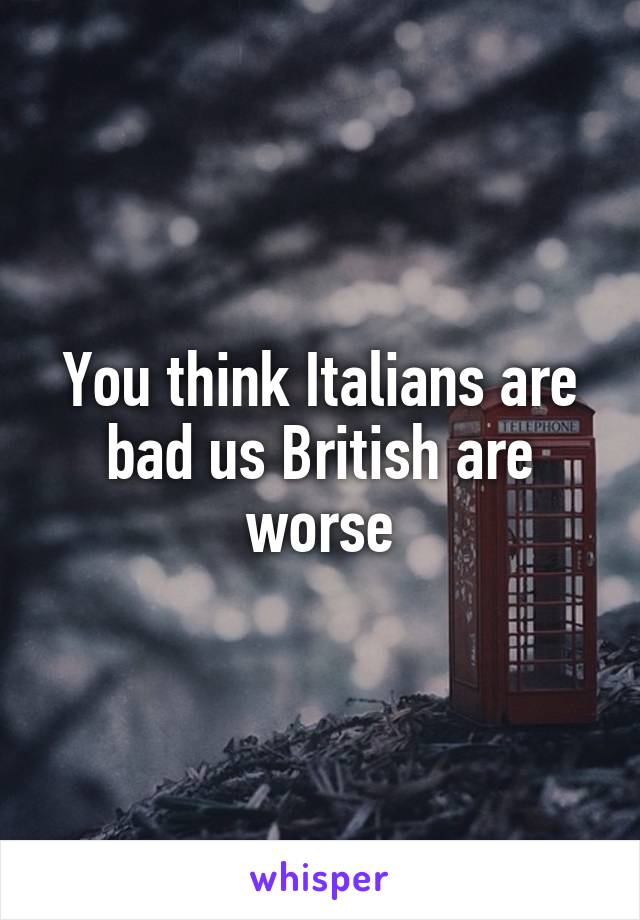 You think Italians are bad us British are worse