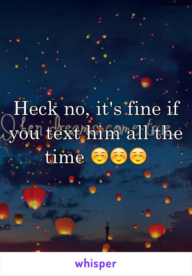 Heck no, it's fine if you text him all the time ☺️☺️☺️