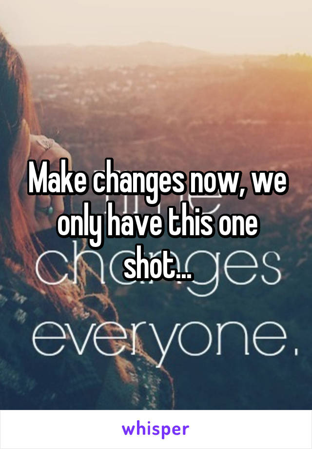 Make changes now, we only have this one shot...