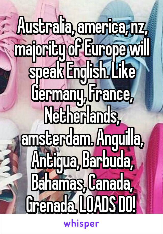 Australia, america, nz, majority of Europe will speak English. Like Germany, France, Netherlands, amsterdam. Anguilla, Antigua, Barbuda, Bahamas, Canada, Grenada. LOADS DO! 