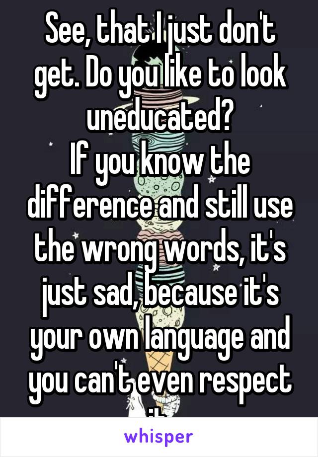 See, that I just don't get. Do you like to look uneducated?
If you know the difference and still use the wrong words, it's just sad, because it's your own language and you can't even respect it.