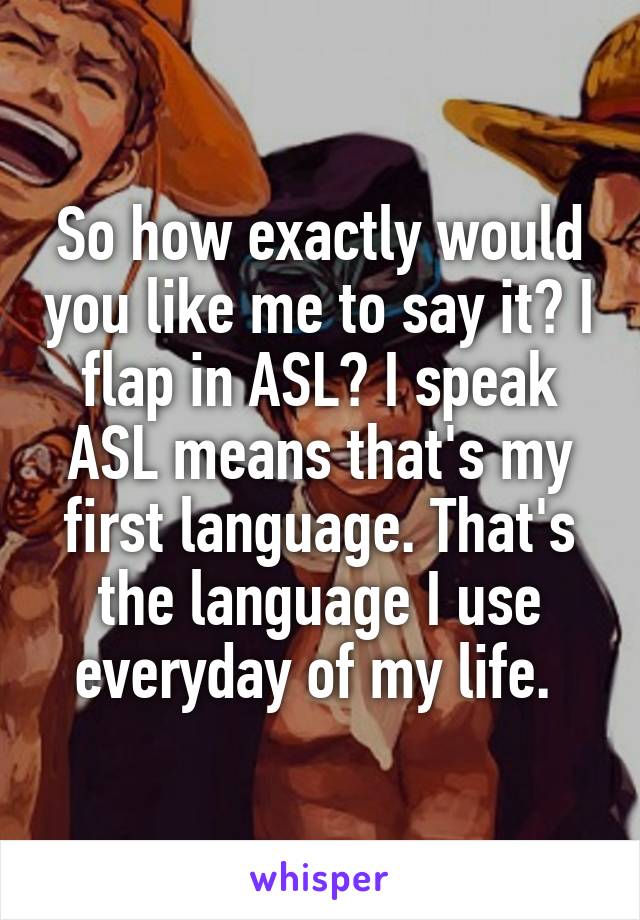 So how exactly would you like me to say it? I flap in ASL? I speak ASL means that's my first language. That's the language I use everyday of my life. 