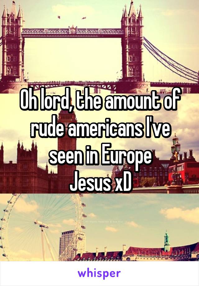 Oh lord, the amount of rude americans I've seen in Europe
Jesus xD