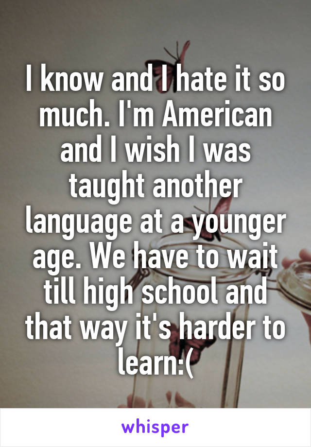 I know and I hate it so much. I'm American and I wish I was taught another language at a younger age. We have to wait till high school and that way it's harder to learn:(