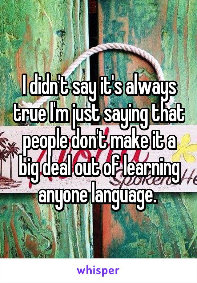 I didn't say it's always true I'm just saying that people don't make it a big deal out of learning anyone language. 