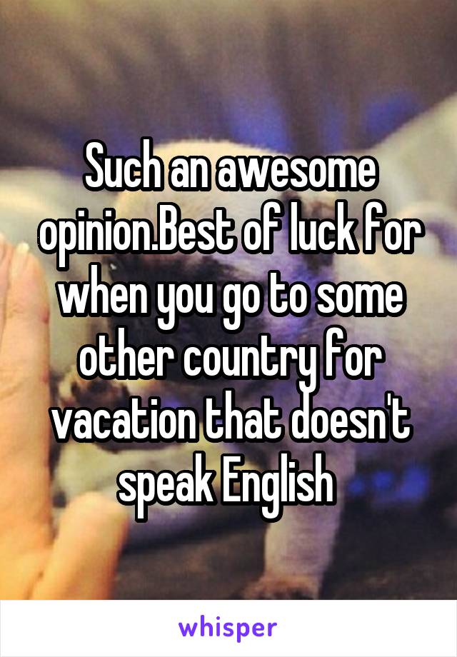 Such an awesome opinion.Best of luck for when you go to some other country for vacation that doesn't speak English 