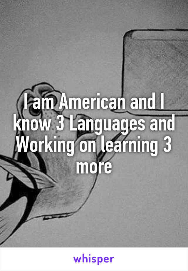 I am American and I know 3 Languages and Working on learning 3 more