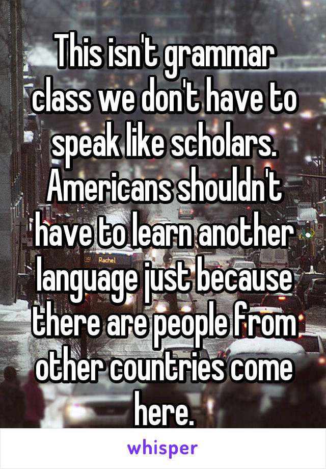 This isn't grammar class we don't have to speak like scholars.
Americans shouldn't have to learn another language just because there are people from other countries come here.