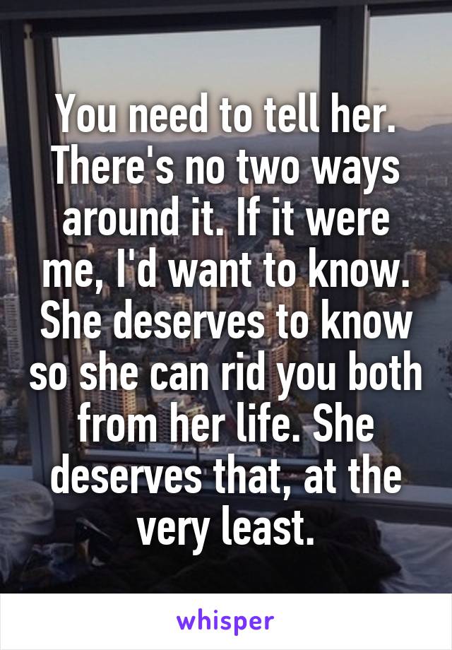 You need to tell her. There's no two ways around it. If it were me, I'd want to know. She deserves to know so she can rid you both from her life. She deserves that, at the very least.