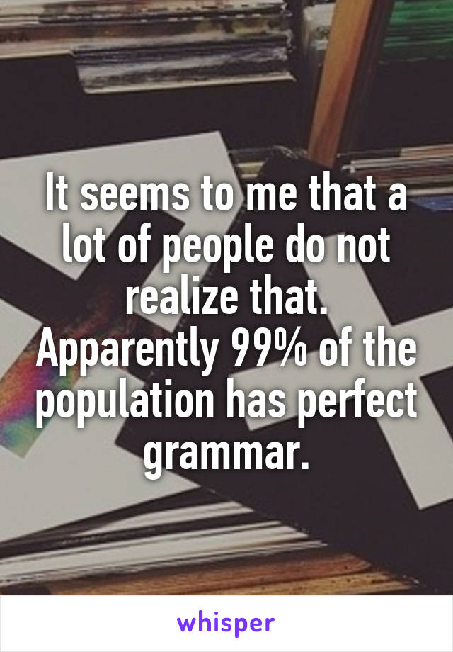 It seems to me that a lot of people do not realize that. Apparently 99% of the population has perfect grammar.