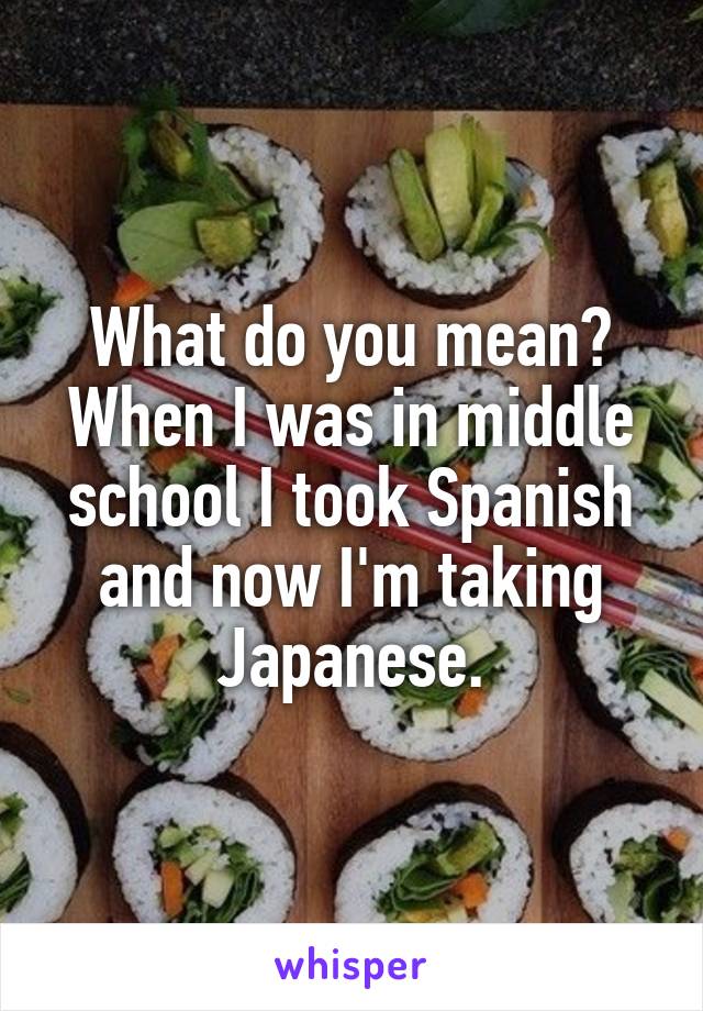 What do you mean? When I was in middle school I took Spanish and now I'm taking Japanese.