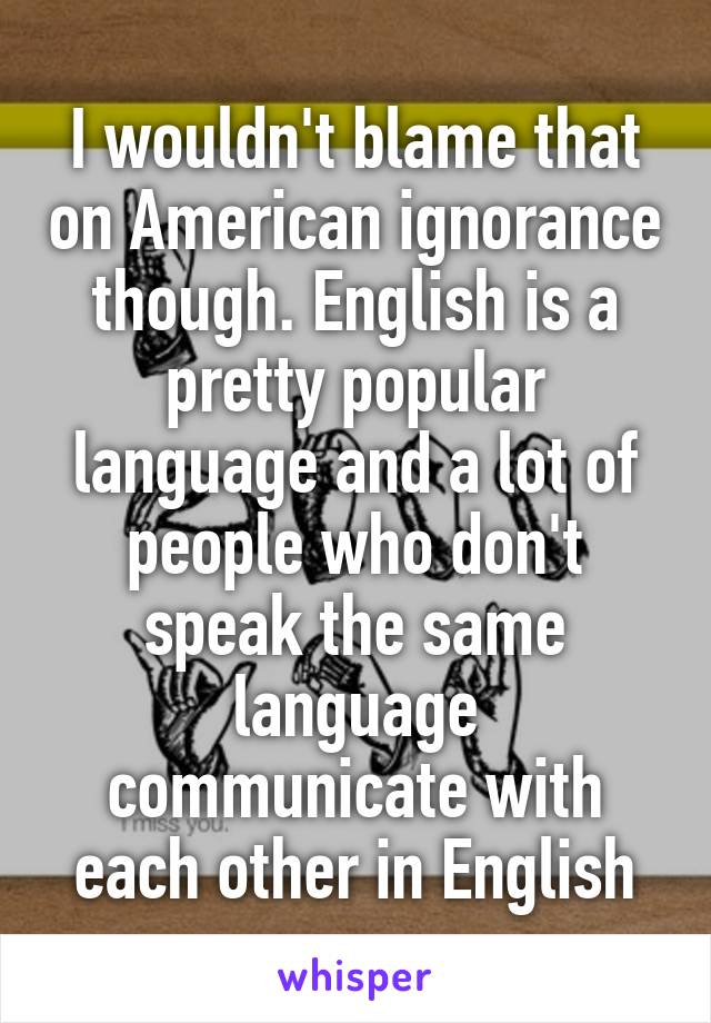 I wouldn't blame that on American ignorance though. English is a pretty popular language and a lot of people who don't speak the same language communicate with each other in English