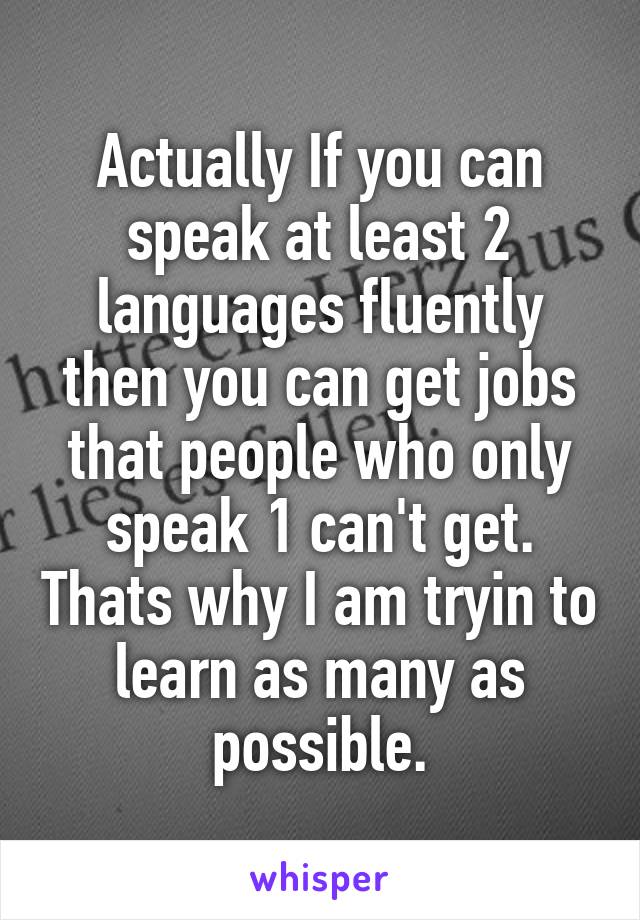 Actually If you can speak at least 2 languages fluently then you can get jobs that people who only speak 1 can't get. Thats why I am tryin to learn as many as possible.