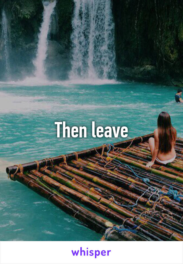 Then leave