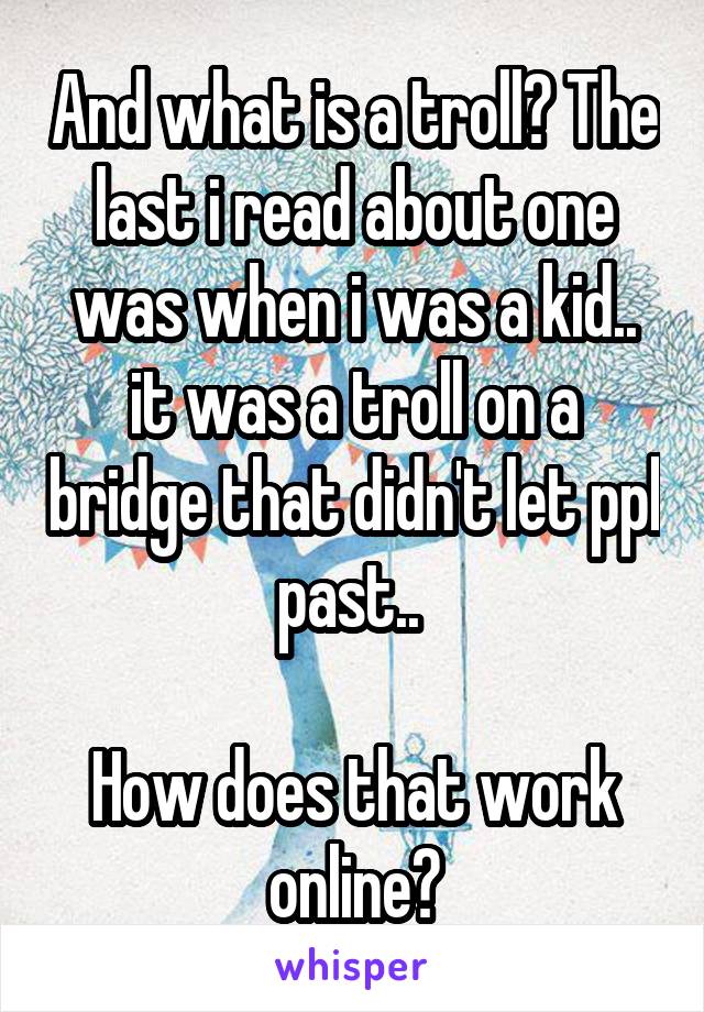 And what is a troll? The last i read about one was when i was a kid.. it was a troll on a bridge that didn't let ppl past.. 

How does that work online?