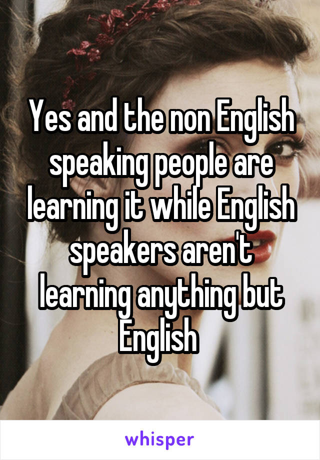 Yes and the non English speaking people are learning it while English speakers aren't learning anything but English 