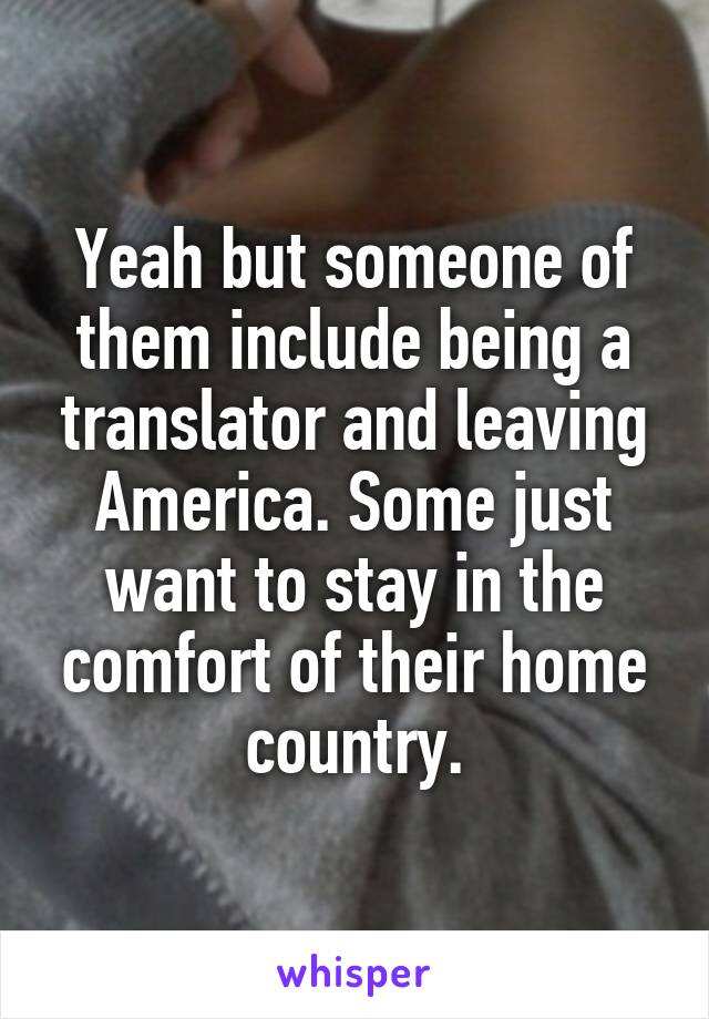 Yeah but someone of them include being a translator and leaving America. Some just want to stay in the comfort of their home country.