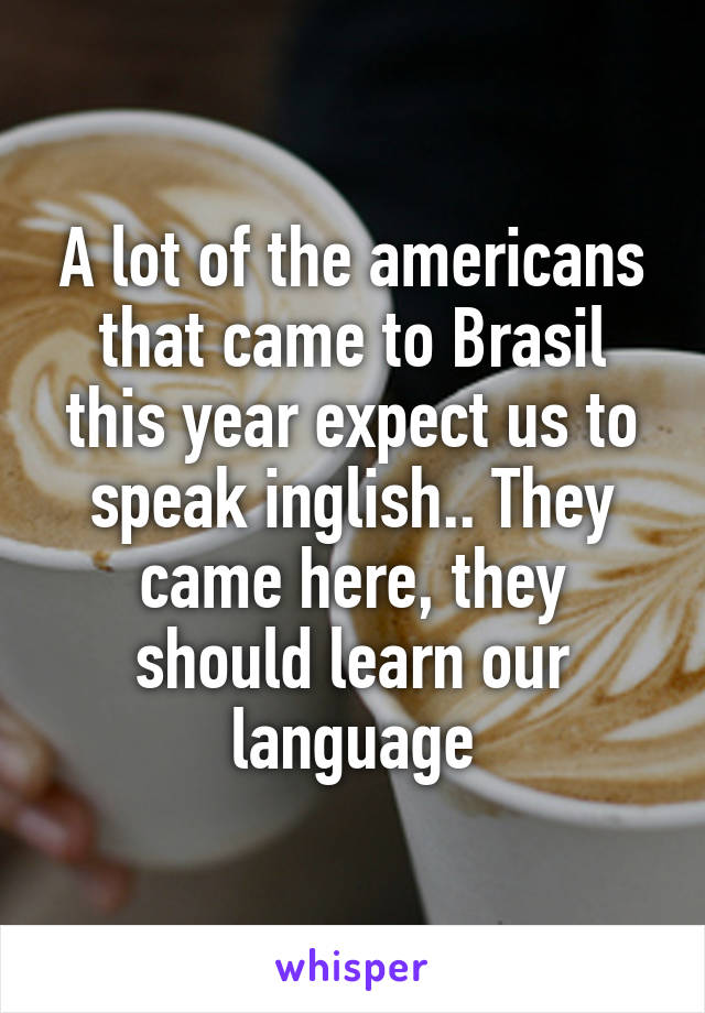 A lot of the americans that came to Brasil this year expect us to speak inglish.. They came here, they should learn our language