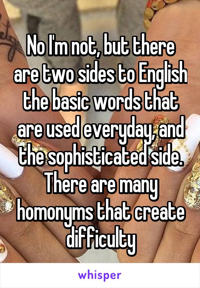 No I'm not, but there are two sides to English the basic words that are used everyday, and the sophisticated side. There are many homonyms that create difficulty