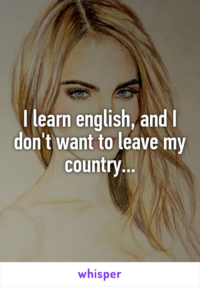 I learn english, and I don't want to leave my country...