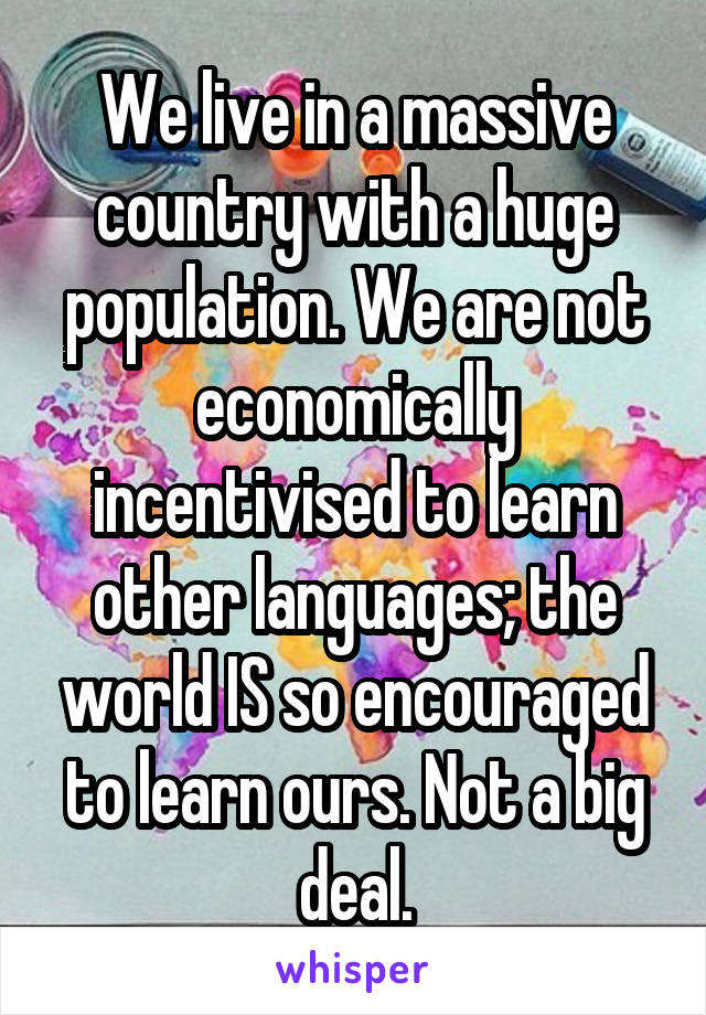 We live in a massive country with a huge population. We are not economically incentivised to learn other languages; the world IS so encouraged to learn ours. Not a big deal.