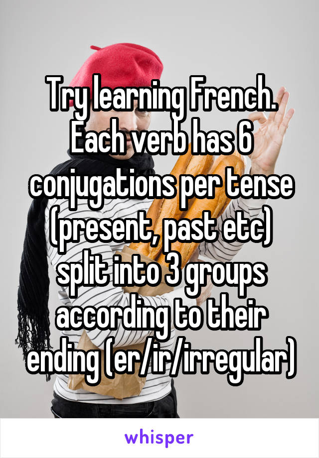 Try learning French. Each verb has 6 conjugations per tense (present, past etc) split into 3 groups according to their ending (er/ir/irregular)