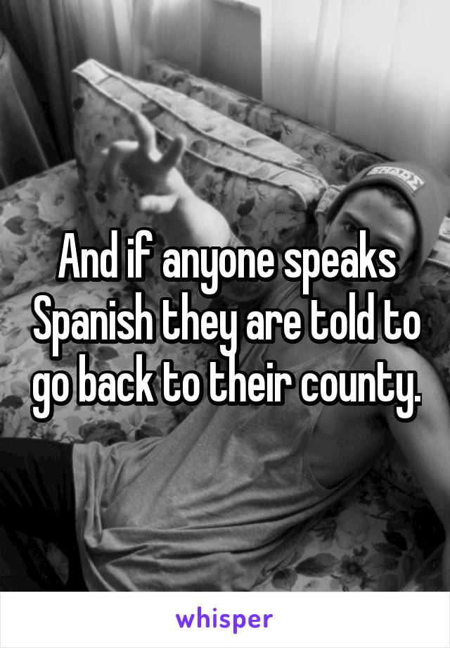 And if anyone speaks Spanish they are told to go back to their county.