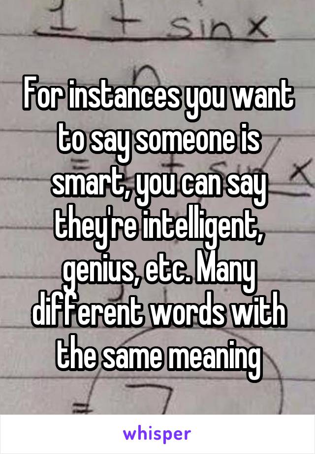 For instances you want to say someone is smart, you can say they're intelligent, genius, etc. Many different words with the same meaning