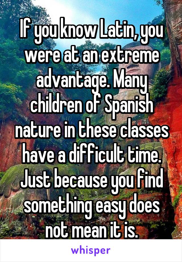 If you know Latin, you were at an extreme advantage. Many children of Spanish nature in these classes have a difficult time. Just because you find something easy does not mean it is.