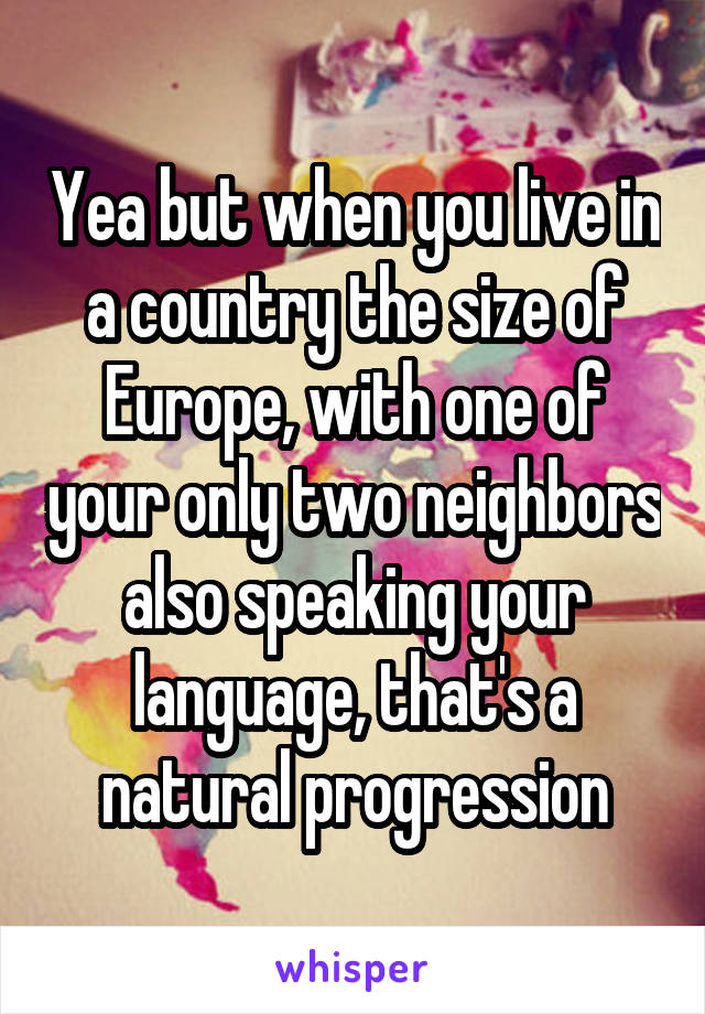 Yea but when you live in a country the size of Europe, with one of your only two neighbors also speaking your language, that's a natural progression