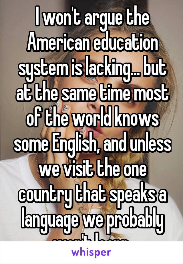 I won't argue the American education system is lacking... but at the same time most of the world knows some English, and unless we visit the one country that speaks a language we probably won't learn 