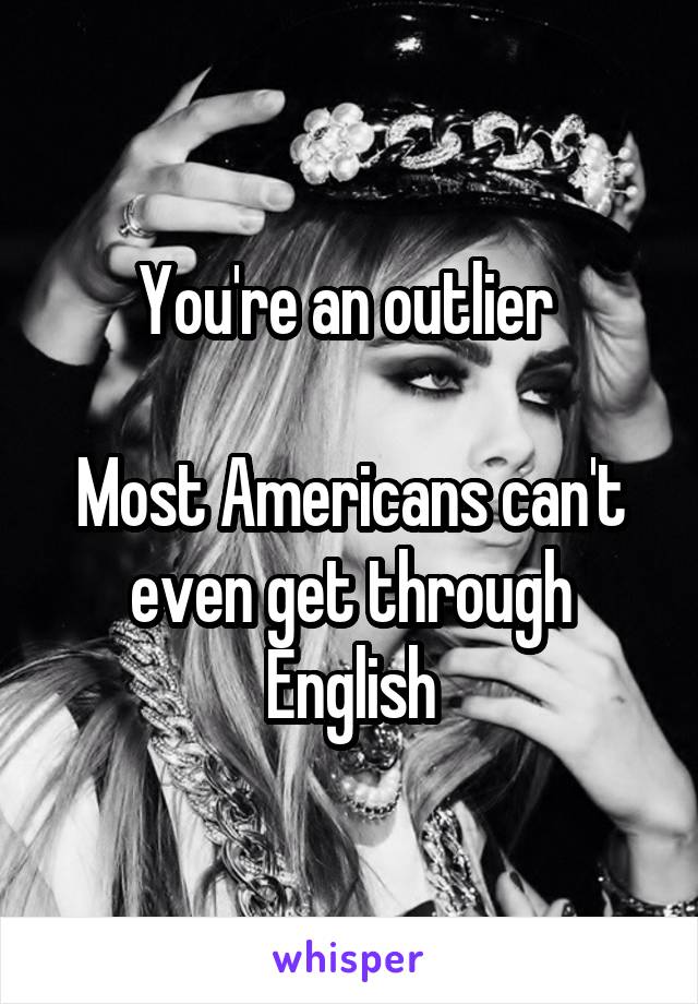 You're an outlier 

Most Americans can't even get through English