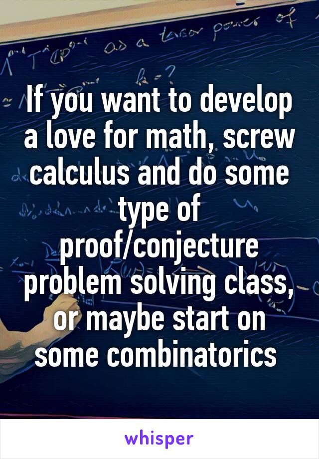 If you want to develop a love for math, screw calculus and do some type of proof/conjecture problem solving class, or maybe start on some combinatorics 