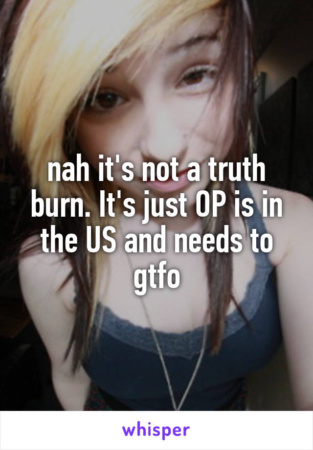 nah it's not a truth burn. It's just OP is in the US and needs to gtfo