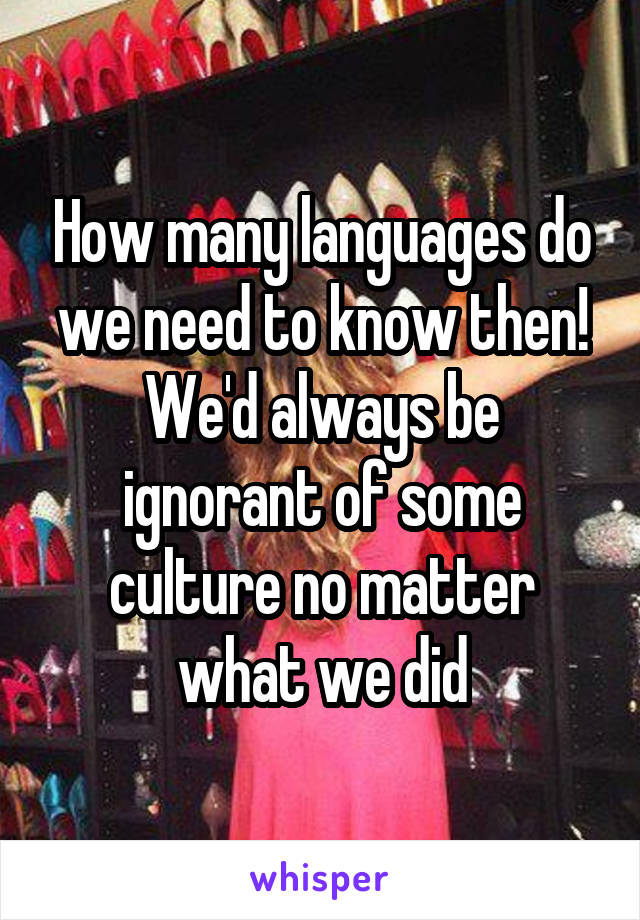 How many languages do we need to know then! We'd always be ignorant of some culture no matter what we did