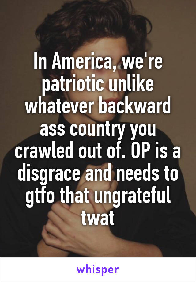 In America, we're patriotic unlike whatever backward ass country you crawled out of. OP is a disgrace and needs to gtfo that ungrateful twat