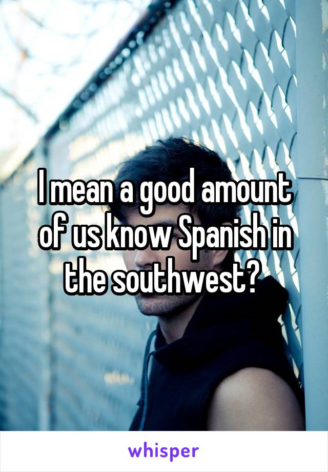 I mean a good amount of us know Spanish in the southwest? 