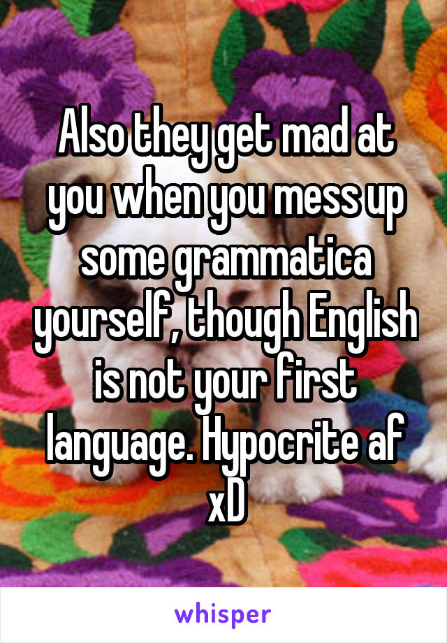 Also they get mad at you when you mess up some grammatica yourself, though English is not your first language. Hypocrite af xD